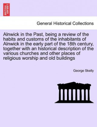 Livre Alnwick in the Past, Being a Review of the Habits and Customs of the Inhabitants of Alnwick in the Early Part of the 18th Century, Together with an Hi George Skelly