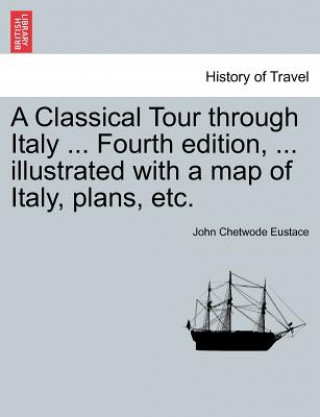 Książka Classical Tour Through Italy ... Sixth Edition, ... Illustrated with a Map of Italy, Plans, Etc. Vol. I. John Chetwode Eustace