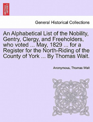 Libro Alphabetical List of the Nobility, Gentry, Clergy, and Freeholders, Who Voted ... May, 1829 ... for a Register for the North-Riding of the County of Y Thomas Wait