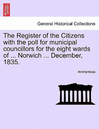 Kniha Register of the Citizens with the Poll for Municipal Councillors for the Eight Wards of ... Norwich ... December, 1835. Anonymous