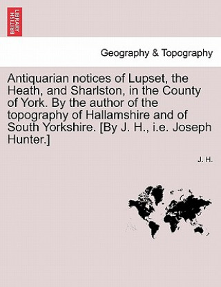 Kniha Antiquarian Notices of Lupset, the Heath, and Sharlston, in the County of York. by the Author of the Topography of Hallamshire and of South Yorkshire. J H