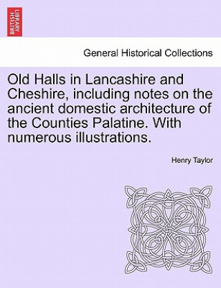 Kniha Old Halls in Lancashire and Cheshire, Including Notes on the Ancient Domestic Architecture of the Counties Palatine. with Numerous Illustrations. Henry Taylor