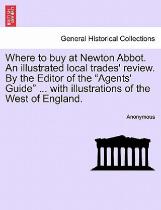 Kniha Where to Buy at Newton Abbot. an Illustrated Local Trades' Review. by the Editor of the "Agents' Guide" ... with Illustrations of the West of England. Anonymous