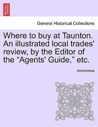 Libro Where to Buy at Taunton. an Illustrated Local Trades' Review, by the Editor of the "Agents' Guide," Etc. Anonymous