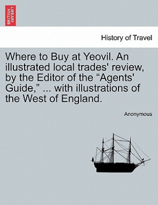Carte Where to Buy at Yeovil. an Illustrated Local Trades' Review, by the Editor of the Agents' Guide, ... with Illustrations of the West of England. Anonymous