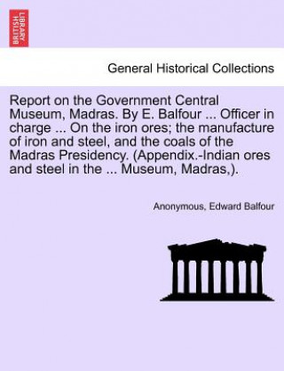 Книга Report on the Government Central Museum, Madras. by E. Balfour ... Officer in Charge ... on the Iron Ores; The Manufacture of Iron and Steel, and the Edward Balfour