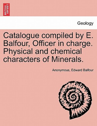 Książka Catalogue Compiled by E. Balfour, Officer in Charge. Physical and Chemical Characters of Minerals. Edward Balfour