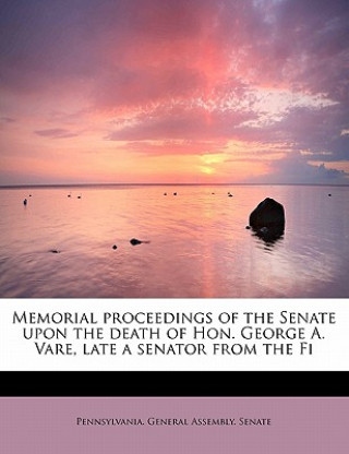 Kniha Memorial Proceedings of the Senate Upon the Death of Hon. George A. Vare, Late a Senator from the Fi Pennsylvania General Assembly Senate