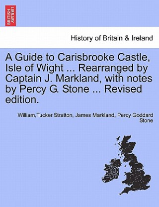 Kniha Guide to Carisbrooke Castle, Isle of Wight ... Rearranged by Captain J. Markland, with Notes by Percy G. Stone ... Revised Edition. Percy Goddard Stone