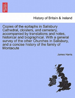 Kniha Copies of the Epitaphs in Salisbury Cathedral, Cloisters, and Cemetery, Accompanied by Translations and Notes, Historical and Biographical. with a Gen James Harris