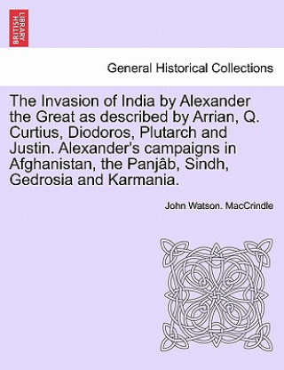 Книга Invasion of India by Alexander the Great as Described by Arrian, Q. Curtius, Diodoros, Plutarch and Justin. Alexander's Campaigns in Afghanistan, the John Watson Maccrindle