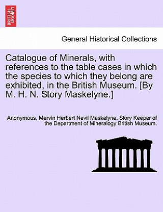 Livre Catalogue of Minerals, with References to the Table Cases in Which the Species to Which They Belong Are Exhibited, in the British Museum. [by M. H. N. Story Keeper of the Departmen Maskelyne