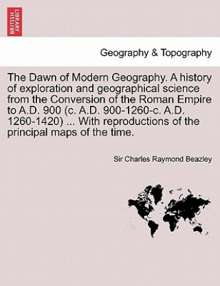 Könyv Dawn of Modern Geography. A history of exploration and geographical science from the Conversion of the Roman Empire to A.D. 900 (c. A.D. 900-1260-c. A Beazley