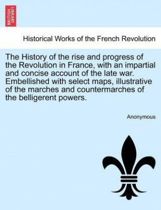 Kniha History of the Rise and Progress of the Revolution in France, with an Impartial and Concise Account of the Late War. Embellished with Select Maps, Ill Anonymous