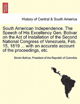 Könyv South American Independence. the Speech of His Excellency Gen. Bolivar on the Act of Installation of the Second National Congress of Venezuela, Feb. 1 President Of the Republic of C Bolivar