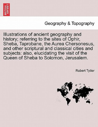 Kniha Illustrations of Ancient Geography and History; Referring to the Sites of Ophir, Sheba, Taprobane, the Aurea Chersonesus, and Other Scriptural and Cla Robert Tytler