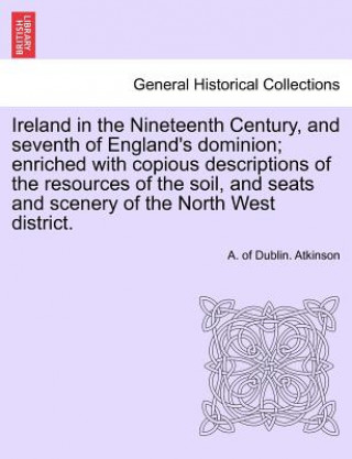 Carte Ireland in the Nineteenth Century, and seventh of England's dominion; enriched with copious descriptions of the resources of the soil, and seats and s A Of Dublin Atkinson
