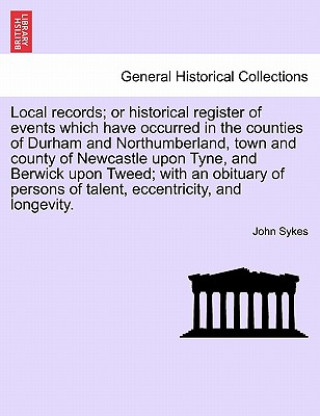 Kniha Local Records; Or Historical Register of Events Which Have Occurred in the Counties of Durham and Northumberland, Town and County of Newcastle Upon Ty Fellow John (Institute of Translation and Interpreting) Sykes