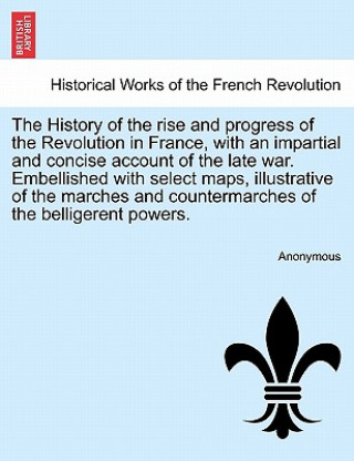 Könyv History of the Rise and Progress of the Revolution in France, with an Impartial and Concise Account of the Late War. Embellished with Select Maps, Ill Anonymous