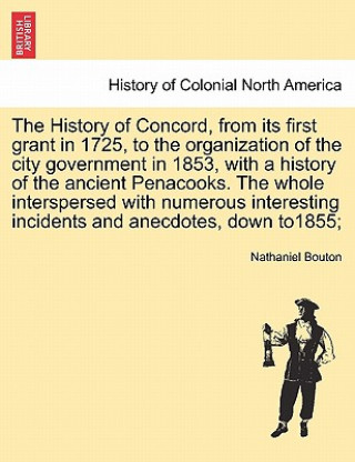 Kniha History of Concord, from Its First Grant in 1725, to the Organization of the City Government in 1853, with a History of the Ancient Penacooks. the Who Nathaniel Bouton