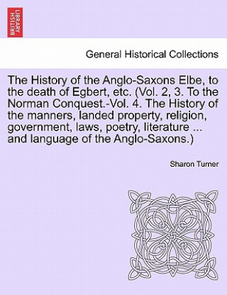 Kniha History of the Anglo-Saxons Elbe, to the death of Egbert, etc. The History of the manners, landed property, religion, government, laws, poetry, litera Sharon (Queen's University Belfast) Turner