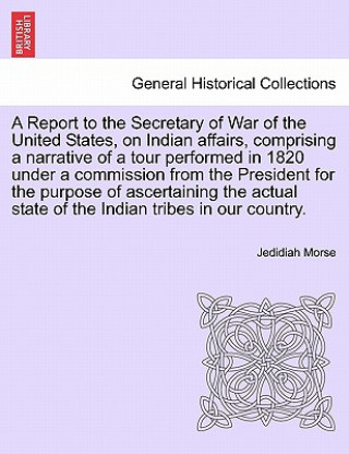 Könyv Report to the Secretary of War of the United States, on Indian affairs, comprising a narrative of a tour performed in 1820 under a commission from the Jedidiah Morse