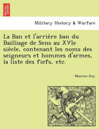 Kniha Ban et l'arrie&#768;re ban du Bailliage de Sens au XVIe sie&#768;cle, contenant les noms des seigneurs et hommes d'armes, la liste des fiefs, etc. Maurice Roy