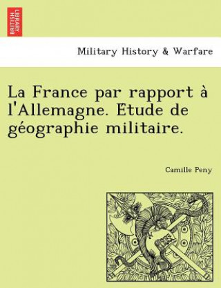 Knjiga France Par Rapport A L'Allemagne. E Tude de GE Ographie Militaire. Camille Peny