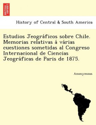 Knjiga Estudios Jeogra Ficos Sobre Chile. Memorias Relativas a Va Rias Cuestiones Sometidas Al Congreso Internacional de Ciencias Jeogra Ficas de Paris de 18 Anonymous