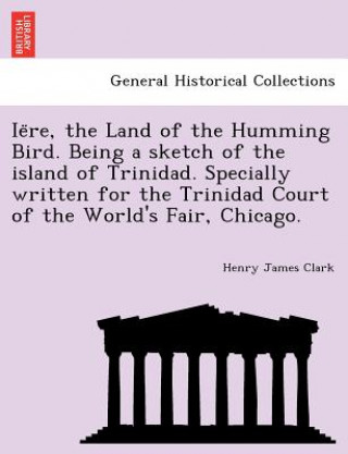 Livre Ie Re, the Land of the Humming Bird. Being a Sketch of the Island of Trinidad. Specially Written for the Trinidad Court of the World's Fair, Chicago. Henry James Clark