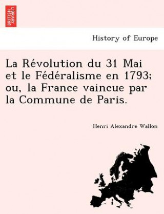 Könyv Re&#769;volution du 31 Mai et le Fe&#769;de&#769;ralisme en 1793; ou, la France vaincue par la Commune de Paris. Henri Alexandre Wallon