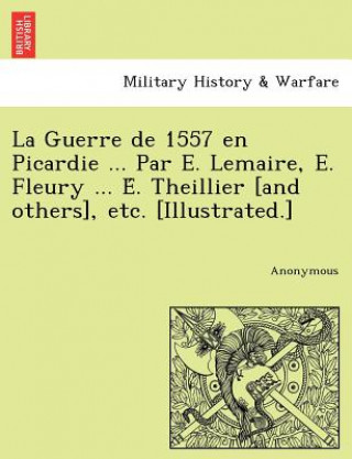 Kniha Guerre de 1557 en Picardie ... Par E. Lemaire, E. Fleury ... E&#769;. Theillier [and others], etc. [Illustrated.] Anonymous