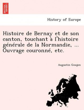 Книга Histoire de Bernay et de son canton, touchant   l'histoire g n rale de la Normandie, ... Ouvrage couronn , etc. Augustin Goujon