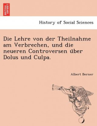 Könyv Die Lehre Von Der Theilnahme Am Verbrechen, Und Die Neueren Controversen U Ber Dolus Und Culpa. Albert Berner