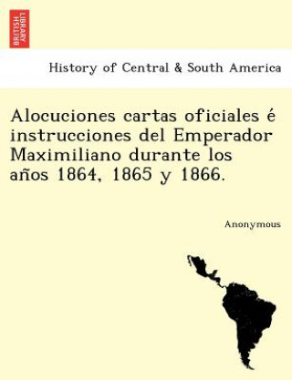 Książka Alocuciones Cartas Oficiales E Instrucciones del Emperador Maximiliano Durante Los an OS 1864, 1865 y 1866. Anonymous