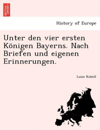 Książka Unter Den Vier Ersten Konigen Bayerns. Nach Briefen Und Eigenen Erinnerungen. Luise Kobell