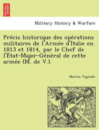 Kniha Pre Cis Historique Des Ope Rations Militaires de L'Arme E D'Italie En 1813 Et 1814, Par Le Chef de L'e Tat-Major-GE Ne Ral de Cette Arme E (M. de V.). Martin Vignolle