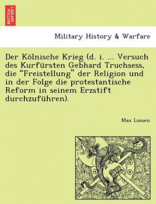 Libro Kolnische Krieg (D. I. ... Versuch Des Kurfursten Gebhard Truchsess, Die Freistellung Der Religion Und in Der Folge Die Protestantische Reform in Sein Max Lossen