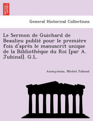 Carte Le Sermon de Guichard de Beaulieu publie&#769; pour le premie&#768;re fois d'apre&#768;s le manuscrit unique de la Bibliothe&#768;que du Roi [par A. J Michel Jubinal