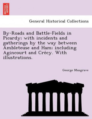 Kniha By-Roads and Battle-Fields in Picardy; With Incidents and Gatherings by the Way Between Ambleteuse and Ham; Including Agincourt and Cre Cy. with Illus George Musgrave