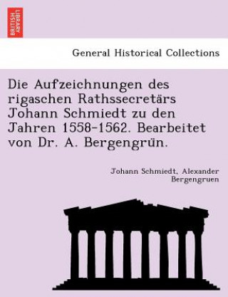 Kniha Aufzeichnungen Des Rigaschen Rathssecreta RS Johann Schmiedt Zu Den Jahren 1558-1562. Bearbeitet Von Dr. A. Bergengru N. Alexander Bergengruen