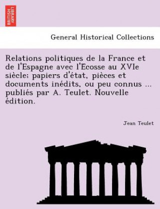 Książka Relations Politiques de La France Et de L'Espagne Avec L'e Cosse Au Xvie Sie Cle; Papiers D'e Tat, Pie Ces Et Documents Ine Dits, Ou Peu Connus ... Pu Jean Teulet