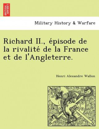 Könyv Richard II., E Pisode de La Rivalite de La France Et de L'Angleterre. Henri Alexandre Wallon