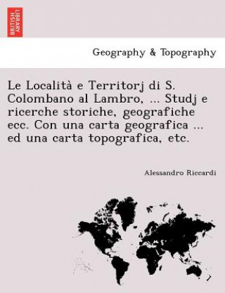 Carte Localita&#768; e Territorj di S. Colombano al Lambro, ... Studj e ricerche storiche, geografiche ecc. Con una carta geografica ... ed una carta topogr Alessandro Riccardi