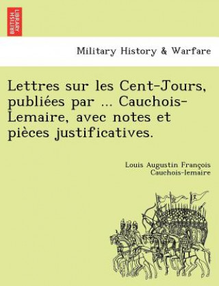 Carte Lettres Sur Les Cent-Jours, Publie Es Par ... Cauchois-Lemaire, Avec Notes Et Pie Ces Justificatives. Louis Augustin Franc Cauchois-Lemaire