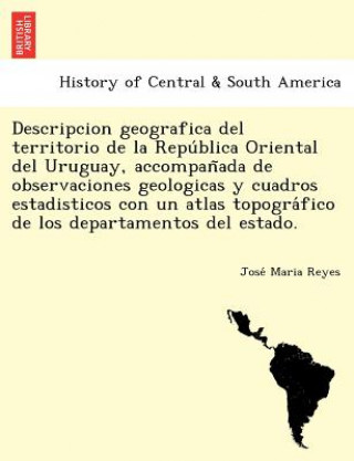 Könyv Descripcion geografica del territorio de la Repu&#769;blica Oriental del Uruguay, accompan&#771;ada de observaciones geologicas y cuadros estadisticos Jose Maria Reyes
