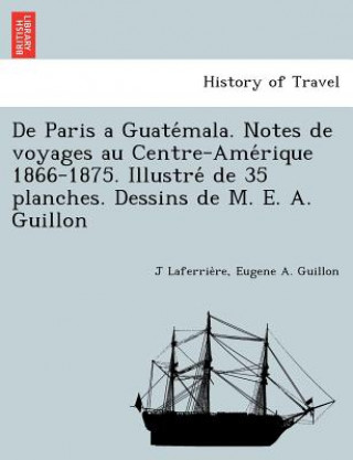 Carte De Paris a Guate&#769;mala. Notes de voyages au Centre-Ame&#769;rique 1866-1875. Illustre&#769; de 35 planches. Dessins de M. E. A. Guillon Eugene A Guillon