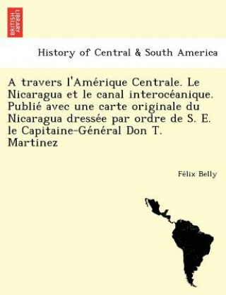 Kniha Travers L'Ame Rique Centrale. Le Nicaragua Et Le Canal Interoce Anique. Publie Avec Une Carte Originale Du Nicaragua Dresse E Par Ordre de S. E. Le Ca Fe LIX Belly