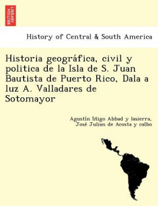 Könyv Historia geogra&#769;fica, civil y politica de la Isla de S. Juan Bautista de Puerto Rico, Dala a luz A. Valladares de Sotomayor Jose Julian De Acosta y Calbo