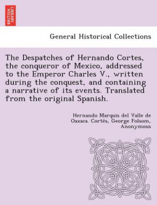 Carte Despatches of Hernando Cortes, the Conqueror of Mexico, Addressed to the Emperor Charles V., Written During the Conquest, and Containing a Narrative o Francisco Ant Lorenzana y Buitron